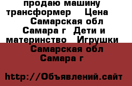 продаю машину -трансформер  › Цена ­ 399 - Самарская обл., Самара г. Дети и материнство » Игрушки   . Самарская обл.,Самара г.